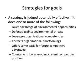 Strategies for goals 
• A strategy is judged potentially effective if it 
does one or more of the following: 
– Takes advantage of environmental opportunities 
– Defends against environmental threats 
– Leverages organizational competencies 
– Corrects organizational shortcomings 
– Offers some basis for future competitive 
advantage 
– Counteracts forces eroding current competitive 
position 
 