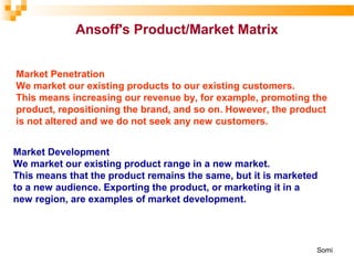 Market Penetration
We market our existing products to our existing customers.
This means increasing our revenue by, for example, promoting the
product, repositioning the brand, and so on. However, the product
is not altered and we do not seek any new customers.
Market Development
We market our existing product range in a new market.
This means that the product remains the same, but it is marketed
to a new audience. Exporting the product, or marketing it in a
new region, are examples of market development.
Ansoff's Product/Market Matrix
Somi
 