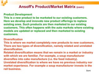 Product Development
This is a new product to be marketed to our existing customers.
Here we develop and innovate new product offerings to replace
existing ones. Such products are then marketed to our existing
customers. This often happens with the auto markets where existing
models are updated or replaced and then marketed to existing
customers.
Diversification
This is where we market completely new products to new customers.
There are two types of diversification, namely related and unrelated
diversification.
Related diversification means that we remain in a market or industry
with which we are familiar. For example, a soup manufacturer
diversifies into cake manufacture (i.e. the food industry).
Unrelated diversification is where we have no previous industry nor
market experience. For example a soup manufacturer invests in the
rail business.
Ansoff's Product/Market Matrix (cont.)
Somi
 