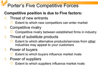 Porter’s Five Competitive Forces
Competitive position is due to Five factors:
1. Threat of new entrants
 Extent to which new competitors can enter market
1. Competitive rivalry
 Competitive rivalry between established firms in industry
1. Threat of substitute products
 Extent to which alternative products/services from other
industries may appeal to your customers
1. Power of buyers
 Extent to which buyers influence market rivals
1. Power of suppliers
 Extent to which suppliers influence market rivals
 