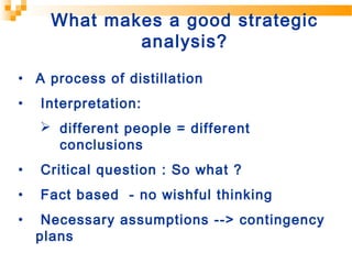 • A process of distillation
• Interpretation:
 different people = different
conclusions
• Critical question : So what ?
• Fact based - no wishful thinking
• Necessary assumptions --> contingency
plans
What makes a good strategic
analysis?
 