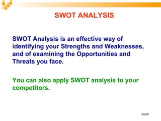 SWOT ANALYSIS
SWOT Analysis is an effective way of
identifying your Strengths and Weaknesses,
and of examining the Opportunities and
Threats you face.
You can also apply SWOT analysis to your
competitors.
Somi
 