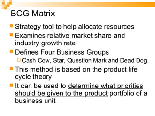 BCG Matrix
 Strategy tool to help allocate resources
 Examines relative market share and
industry growth rate
 Defines Four Business Groups
Cash Cow, Star, Question Mark and Dead Dog.
 This method is based on the product life
cycle theory
 It can be used to determine what priorities
should be given to the product portfolio of a
business unit
 