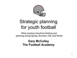 Strategic planning
for youth football
Gary McCulley
The Football Academy
1
What coaches should be thinking and
planning during Spring, Summer, Fall, and Winter
 