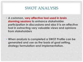 SWOT ANALYSIS
• A common, very effective tool used in brain
storming sessions to enhance stakeholder
participation in discussions and also it is an effective
tool in extracting very valuable views and opinions
from stakeholders
• When analysis is completed a SWOT Profile can be
generated and use as the basis of goal setting,
strategy formulation and implementation.
 