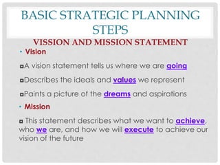 BASIC STRATEGIC PLANNING
STEPS
VISSION AND MISSION STATEMENT
• Vision
◘A vision statement tells us where we are going
◘Describes the ideals and values we represent
◘Paints a picture of the dreams and aspirations
• Mission
◘ This statement describes what we want to achieve,
who we are, and how we will execute to achieve our
vision of the future
 