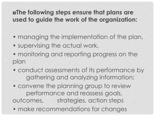 ◘The following steps ensure that plans are
used to guide the work of the organization:
• managing the implementation of the plan,
• supervising the actual work,
• monitoring and reporting progress on the
plan
• conduct assessments of its performance by
gathering and analyzing information;
• convene the planning group to review
performance and reassess goals,
outcomes, strategies, action steps
• make recommendations for changes
 