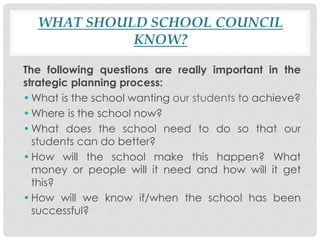 WHAT SHOULD SCHOOL COUNCIL
KNOW?
The following questions are really important in the
strategic planning process:
•What is the school wanting our students to achieve?
•Where is the school now?
•What does the school need to do so that our
students can do better?
•How will the school make this happen? What
money or people will it need and how will it get
this?
•How will we know if/when the school has been
successful?
 