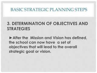3. DETERMINATION OF OBJECTIVES AND
STRATEGIES
►After the Mission and Vision has defined,
the school can now have a set of
objectives that will lead to the overall
strategic goal or vision.
BASIC STRATEGIC PLANNING STEPS
 