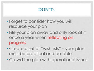 DON’TS
• Forget to consider how you will
resource your plan
• File your plan away and only look at it
once a year when reflecting on
progress
• Create a set of “wish lists” – your plan
must be practical and do-able
• Crowd the plan with operational issues
 