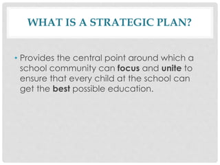 WHAT IS A STRATEGIC PLAN?
• Provides the central point around which a
school community can focus and unite to
ensure that every child at the school can
get the best possible education.
 