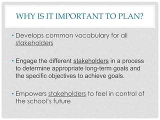 WHY IS IT IMPORTANT TO PLAN?
• Develops common vocabulary for all
stakeholders
• Engage the different stakeholders in a process
to determine appropriate long-term goals and
the specific objectives to achieve goals.
• Empowers stakeholders to feel in control of
the school’s future
 