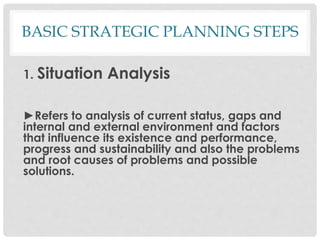 BASIC STRATEGIC PLANNING STEPS
1. Situation Analysis
►Refers to analysis of current status, gaps and
internal and external environment and factors
that influence its existence and performance,
progress and sustainability and also the problems
and root causes of problems and possible
solutions.
 