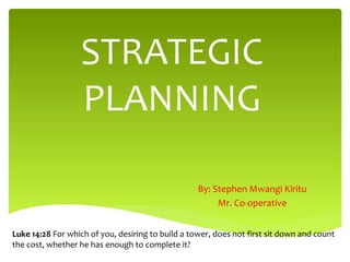STRATEGIC
PLANNING
By: Stephen Mwangi Kiritu
Mr. Co-operative
Luke 14:28 For which of you, desiring to build a tower, does not first sit down and count
the cost, whether he has enough to complete it?
 