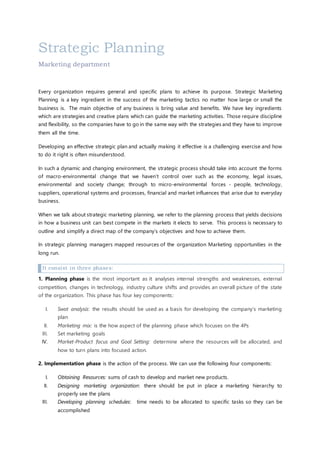 Strategic Planning
Marketing department
Every organization requires general and specific plans to achieve its purpose. Strategic Marketing
Planning is a key ingredient in the success of the marketing tactics no matter how large or small the
business is. The main objective of any business is bring value and benefits. We have key ingredients
which are strategies and creative plans which can guide the marketing activities. Those require discipline
and flexibility, so the companies have to go in the same way with the strategies and they have to improve
them all the time.
Developing an effective strategic plan and actually making it effective is a challenging exercise and how
to do it right is often misunderstood.
In such a dynamic and changing environment, the strategic process should take into account the forms
of macro-environmental change that we haven’t control over such as the economy, legal issues,
environmental and society change; through to micro-environmental forces - people, technology,
suppliers, operational systems and processes, financial and market influences that arise due to everyday
business.
When we talk about strategic marketing planning, we refer to the planning process that yields decisions
in how a business unit can best compete in the markets it elects to serve. This process is necessary to
outline and simplify a direct map of the company’s objectives and how to achieve them.
In strategic planning managers mapped resources of the organization Marketing opportunities in the
long run.
It consist in three phases:
1. Planning phase is the most important as it analyses internal strengths and weaknesses, external
competition, changes in technology, industry culture shifts and provides an overall picture of the state
of the organization. This phase has four key components:
I. Swot analysis: the results should be used as a basis for developing the company’s marketing
plan
II. Marketing mix: is the how aspect of the planning phase which focuses on the 4Ps
III. Set marketing goals
IV. Market-Product focus and Goal Setting: determine where the resources will be allocated, and
how to turn plans into focused action.
2. Implementation phase is the action of the process. We can use the following four components:
I. Obtaining Resources: sums of cash to develop and market new products.
II. Designing marketing organization: there should be put in place a marketing hierarchy to
properly see the plans
III. Developing planning schedules: time needs to be allocated to specific tasks so they can be
accomplished
 