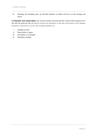  Strategic Planning
 Página 1
IV. Executing the marketing plan: we will take attention to detail, and focus on the strategy and
tactics
3. Evaluation and control phase, this process involves ensuring that the results of the program are in
line with the goals set. We will need to observe any deviations in the plan and quickly correct negative
deviations to get back on course. We could pay attention to:
I. Strategy vs tactic
II. Measurable vs vague
III. Actionable vs Contingent
IV. Marketing strategy
 