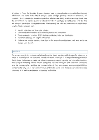 According to Center for Simplified Strategic Planning, “Any strategic planning process involves digesting
information and some fairly difficult analysis. Good strategic planning should be simplified, not
simplistic.” And it should also answer the questions: what are we selling, to whom and how do we beat
the competition? The first two questions will determine the focus of your overall business while the third
will help you specify your strategies to market. The following five steps are essential to accomplishing a
simple, effective strategic plan.
1. Identify objectives and determine mission
2. Do business environmental scan-including trends and competition
3. Create strategies including SWOT, budget, marketing, price and distribution
4. Implement strategy-put we plan into action
5. Evaluate and modify- measure how close or far we are from objectives, track what works and
change what doesn’t.
Benefits
The primary benefit of a strategic marketing plan is that it puts a written guide in place for a business to
follow to reach its goals and objectives. The second major advantage of strategic marketing planning is
that is allows the business to create and utilize consistent messaging internally and externally. Consistent
messaging in marketing creates efficient companies because employees and customers understand
what the company offers and how the company offers it. They work toward a common goal. Efficient
companies typically see an increase in revenues and market share, while it sees a decrease in expenses.
Ultimately, it all leads to an increase in company profitability.
 