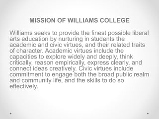 MISSION OF WILLIAMS COLLEGE
Williams seeks to provide the finest possible liberal
arts education by nurturing in students the
academic and civic virtues, and their related traits
of character. Academic virtues include the
capacities to explore widely and deeply, think
critically, reason empirically, express clearly, and
connect ideas creatively. Civic virtues include
commitment to engage both the broad public realm
and community life, and the skills to do so
effectively.
 
