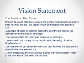 Vision Statement
The American Red Cross
through its strong network of volunteers, donors and partners, is always
there in times of need. We aspire to turn compassion into action so
that...
..all people affected by disaster across the country and around the
world receive care, shelter and hope;
...our communities are ready and prepared for disasters;
...everyone in our country has access to safe, lifesaving blood and
blood products;
...all members of our armed services and their families find support and
comfort whenever needed; and
...in an emergency, there are always trained individuals nearby, ready
to use their Red Cross skills to save lives.
 