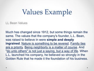 Values Example
LL Bean Values
Much has changed since 1912, but some things remain the
same. The values that the company's founder, L.L. Bean,
was raised to believe in were simple and deeply
ingrained. Nature is something to be revered. Family ties
are a priority. Being neighborly is a matter of course. And
"do unto others" is not just a saying, but a way of life. When
L.L. launched his company, he believed so strongly in the
Golden Rule that he made it the foundation of his business.
 