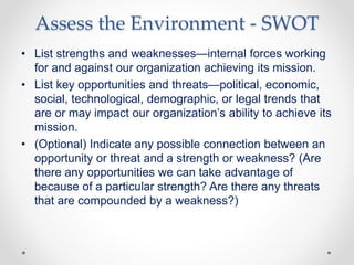 Assess the Environment - SWOT
• List strengths and weaknesses—internal forces working
for and against our organization achieving its mission.
• List key opportunities and threats—political, economic,
social, technological, demographic, or legal trends that
are or may impact our organization’s ability to achieve its
mission.
• (Optional) Indicate any possible connection between an
opportunity or threat and a strength or weakness? (Are
there any opportunities we can take advantage of
because of a particular strength? Are there any threats
that are compounded by a weakness?)
 