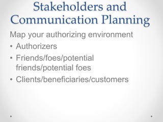 Stakeholders and
Communication Planning
Map your authorizing environment
• Authorizers
• Friends/foes/potential
friends/potential foes
• Clients/beneficiaries/customers
 