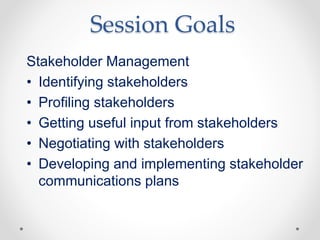 Session Goals
Stakeholder Management
• Identifying stakeholders
• Profiling stakeholders
• Getting useful input from stakeholders
• Negotiating with stakeholders
• Developing and implementing stakeholder
communications plans
 