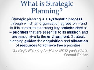 What is Strategic
Planning?
Strategic planning is a systematic process
through which an organization agrees on – and
builds commitment among key stakeholders to
– priorities that are essential to its mission and
are responsive to the environment. Strategic
planning guides the acquisition and allocation
of resources to achieve these priorities.
Strategic Planning for Nonprofit Organizations,
Second Edition
 