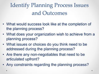 Identify Planning Process Issues
and Outcomes
• What would success look like at the completion of
the planning process?
• What does your organization wish to achieve from a
planning process?
• What issues or choices do you think need to be
addressed during the planning process?
• Are there any non-negotiables that need to be
articulated upfront?
• Any constraints regarding the planning process?
 