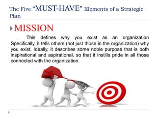 The Five “MUST-HAVE” Elements of a Strategic
Plan
MISSION
This defines why you exist as an organization
Specifically, it tells others (not just those in the organization) why
you exist. Ideally, it describes some noble purpose that is both
inspirational and aspirational, so that it instills pride in all those
connected with the organization.
 