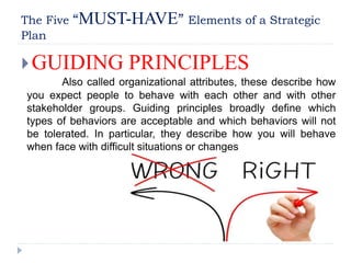 The Five “MUST-HAVE” Elements of a Strategic
Plan
GUIDING PRINCIPLES
Also called organizational attributes, these describe how
you expect people to behave with each other and with other
stakeholder groups. Guiding principles broadly define which
types of behaviors are acceptable and which behaviors will not
be tolerated. In particular, they describe how you will behave
when face with difficult situations or changes
 