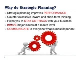 Why do Strategic Planning?
 Strategic planning improves PERFORMANCE
 Counter excessive inward and short-term thinking
 Helps you to STAY ON TRACK with your business
plan SOLVE major issues at a macro level
 COMMUNICATE to everyone what is most important
 