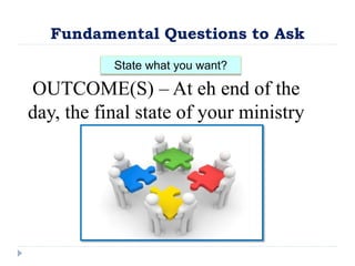 Fundamental Questions to Ask
State what you want?
OUTCOME(S) – At eh end of the
day, the final state of your ministry
 