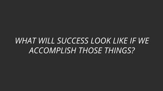 WHAT WILL SUCCESS LOOK LIKE IF WE
ACCOMPLISH THOSE THINGS?
 