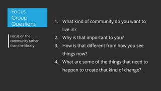 Focus
Group
Questions
1. What kind of community do you want to
live in?
2. Why is that important to you?
3. How is that different from how you see
things now?
4. What are some of the things that need to
happen to create that kind of change?
Focus on the
community rather
than the library
 