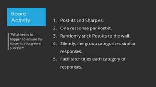 Board
Activity 1. Post-its and Sharpies.
2. One response per Post-it.
3. Randomly stick Post-its to the wall.
4. Silently, the group categorizes similar
responses.
5. Facilitator titles each category of
responses.
“What needs to
happen to ensure the
library is a long-term
success?”
 