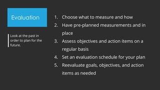 Evaluation 1. Choose what to measure and how
2. Have pre-planned measurements and in
place
3. Assess objectives and action items on a
regular basis
4. Set an evaluation schedule for your plan
5. Reevaluate goals, objectives, and action
items as needed
Look at the past in
order to plan for the
future.
 