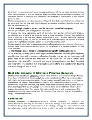 We typically see an organization’s senior management team go off-site and create grandiose strategic
plans that sound great in principle. However, when those same mangers get back to their desks, the
operational realities of their jobs take precedence. Day-to-day tasks sideline many of their inspired
plans and ideas.
The best strategic plans are extremely detailed. They drill down to the specificity of who will do what
by when—and then not only hold those individuals accountable for delivery, but also provide them
with the resources to do so.
5: The strategic planincorporates specific measurestoevaluate progress:
How will you know that your strategic plan is a success?
It’s amazing how many organizations don’t ask themselves that question. In the majority of cases,
organizations have to spend a few years just laying a strong foundation—they may have to build or
refine a team, put in place systems, develop partnerships or more. This often means that monetary
results don’t come quickly. So, how do you know you’re on track? How do you appease a board of
directors that might be looking at the bottom line as an indicator of success?
The best strategic plans build in regular quantitative and qualitative measurements and milestones. In
addition, those milestones must take into account not just whether an action was completed, but that
it was done well.
6: The strategic plan is linked tothe organization’s profit andloss statement:
To be effective, strategic plans must be grounded in economic realities: planning takes
considerable time and resources, embracing dramatic change can be expensive, and
plans need to be funded and marketed to be successful. All these factors have
associated costs that affect the profit and loss of the organization over both the short
and long term. It’s essential that organizations understand these costs when devising
and approving goals and actions.
Real Life Example of Strategic Planning Success:
The technology powerhouse, Google Inc., is known for its innovation and successful strategic thinking.
It has stayed in the forefront of business by hiring and keeping top talent. Many top companies boast
high salaries and generous vacation policies. Google, however, uses a lifestyle strategy to sell potential
employees on the idea that they can work and have fun. With slides leading downstairs to the
cafeteria, free all-you-can-eat buffets, dog-friendly offices and quirky seating including boats, massage
chairs, bean bags and ski gondolas, Google knows how to attract positive attention. However, their
strategy does not stop there. They provide their engineers with time to work on side projects. The
innovative and creative ideas resulting from this 20 percent of the engineers' time has yielded half of
Google's new offerings annually.
Conclusion:
Strategic planning is an organization's process of defining its strategy, or direction, and
making decisions on allocating its resources to pursue this strategy. It may also extend to control
mechanisms for guiding the implementation of the strategy. Strategy has many definitions, but
generally involves setting goals, determining actions to achieve the goals, and mobilizing resources to
 