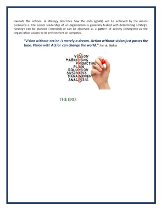 execute the actions. A strategy describes how the ends (goals) will be achieved by the means
(resources). The senior leadership of an organization is generally tasked with determining strategy.
Strategy can be planned (intended) or can be observed as a pattern of activity (emergent) as the
organization adapts to its environment or competes.
“Vision without action is merely a dream. Action without vision just passes the
time. Vision with Action can change the world.” Joel A. Barker
THE END.
 