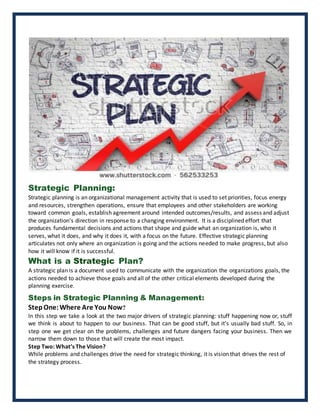 Strategic Planning:
Strategic planning is an organizational management activity that is used to set priorities, focus energy
and resources, strengthen operations, ensure that employees and other stakeholders are working
toward common goals, establish agreement around intended outcomes/results, and assess and adjust
the organization's direction in response to a changing environment. It is a disciplined effort that
produces fundamental decisions and actions that shape and guide what an organization is, who it
serves, what it does, and why it does it, with a focus on the future. Effective strategic planning
articulates not only where an organization is going and the actions needed to make progress, but also
how it will know if it is successful.
What is a Strategic Plan?
A strategic plan is a document used to communicate with the organization the organizations goals, the
actions needed to achieve those goals and all of the other critical elements developed during the
planning exercise.
Steps in Strategic Planning & Management:
StepOne:Where Are You Now?
In this step we take a look at the two major drivers of strategic planning: stuff happening now or, stuff
we think is about to happen to our business. That can be good stuff, but it’s usually bad stuff. So, in
step one we get clear on the problems, challenges and future dangers facing your business. Then we
narrow them down to those that will create the most impact.
Step Two: What’s The Vision?
While problems and challenges drive the need for strategic thinking, it is vision that drives the rest of
the strategy process.
 