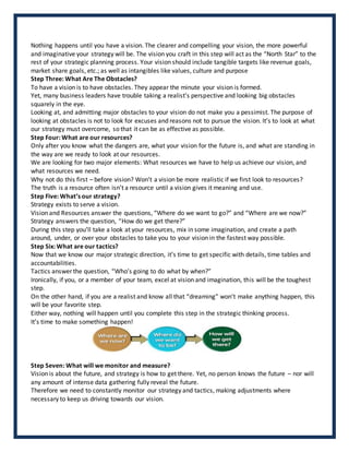Nothing happens until you have a vision. The clearer and compelling your vision, the more powerful
and imaginative your strategy will be. The vision you craft in this step will act as the “North Star” to the
rest of your strategic planning process. Your vision should include tangible targets like revenue goals,
market share goals, etc.; as well as intangibles like values, culture and purpose
Step Three: What Are The Obstacles?
To have a vision is to have obstacles. They appear the minute your vision is formed.
Yet, many business leaders have trouble taking a realist’s perspective and looking big obstacles
squarely in the eye.
Looking at, and admitting major obstacles to your vision do not make you a pessimist. The purpose of
looking at obstacles is not to look for excuses and reasons not to pursue the vision. It’s to look at what
our strategy must overcome, so that it can be as effective as possible.
Step Four: What are our resources?
Only after you know what the dangers are, what your vision for the future is, and what are standing in
the way are we ready to look at our resources.
We are looking for two major elements: What resources we have to help us achieve our vision, and
what resources we need.
Why not do this first – before vision? Won’t a vision be more realistic if we first look to resources?
The truth is a resource often isn’t a resource until a vision gives it meaning and use.
Step Five: What’s our strategy?
Strategy exists to serve a vision.
Vision and Resources answer the questions, “Where do we want to go?” and “Where are we now?”
Strategy answers the question, “How do we get there?”
During this step you’ll take a look at your resources, mix in some imagination, and create a path
around, under, or over your obstacles to take you to your vision in the fastest way possible.
Step Six: What are our tactics?
Now that we know our major strategic direction, it’s time to get specific with details, time tables and
accountabilities.
Tactics answer the question, “Who’s going to do what by when?”
Ironically, if you, or a member of your team, excel at vision and imagination, this will be the toughest
step.
On the other hand, if you are a realist and know all that “dreaming” won’t make anything happen, this
will be your favorite step.
Either way, nothing will happen until you complete this step in the strategic thinking process.
It’s time to make something happen!
Step Seven: What will we monitor and measure?
Vision is about the future, and strategy is how to get there. Yet, no person knows the future – nor will
any amount of intense data gathering fully reveal the future.
Therefore we need to constantly monitor our strategy and tactics, making adjustments where
necessary to keep us driving towards our vision.
 