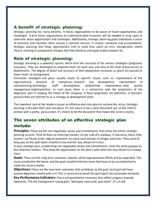 A benefit of strategic planning:
Strategic planning has many benefits. It forces organizations to be aware of future opportunities and
challenges. It also forces organizations to understand what resources will be needed to seize upon or
overcome those opportunities and challenges. Additionally, strategic planning gives individuals a sense
of direction and marshals them around a common mission. It creates standards and accountability.
Strategic planning also helps organizations limit or avoid time spent on crisis management, where
they're reacting to unexpected changes that they failed to anticipate and/or prepare for.
Role of strategic planning:
Strategic planning is a powerful system, which form the structure of the various strategies (programs)
and plans. They are developed at corporate level, for each unit, and also at the level of businesses or
departments. The degree of detail and accuracy of their preparation increases as plans are passed to
lower levels of management.
Functional strategies and plans usually relate to specific issues, such as: improvement of the
organizational structure of enterprises, research and development, improvement of
manufacturing technology, staff development, productivity improvement, total quality
management implementation. In such plans there is a connection with the projections of the
diagnostic part in shaping the future of the company. If these projections are optimistic, in business
practice they are referred to as a strategy or development plans.
The important task of the leader is to put an effective plan into place to achieve the vision. Strategic
planning is the plan that’s put into place. It’s not meant to be a static document put on the shelf or
printed with a pretty, glossy cover. It’s meant to be the document that makes the vision a reality.
The seven attributes of an effective strategic plan
include:
Principles:These are the non-negotiable values and commitments that frame the entire strategic
planning activity. Think of them as reflective markers on the side of a roadway. In Germany, these little
markers are found at the edge of pavement on every road outside of villages and cities. They serve to
keep you on the path when visibility is low and the way ahead isn’t clear.
In your strategic plan, establishing non-negotiable values and commitments serve the same purpose as
the reflective markers. They keep the organization on the plan’s path when the way ahead isn’t always
clear.
Goals: These are the long-term outcomes towards which organizational efforts will be expended. The
vision establishes the future and the goals establish the key items that have to be accomplished to
make the vision a reality.
Objectives:These are the near-term outcomes that contribute to the goal. Each goal will have
several objectives nested with in it. This is necessary to break the goal apart into actionable elements.
Key Performance Indicators:These are quantitative measures that reflect progress towards
objectives. The old management saying goes “what gets measured, gets done”. It’s an old
 