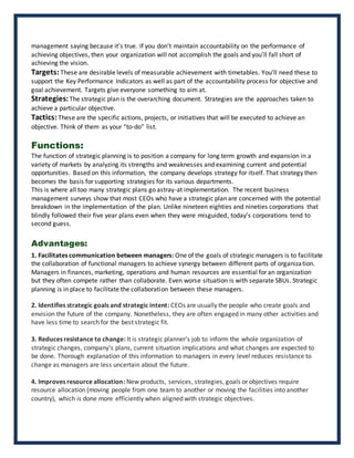 management saying because it’s true. If you don’t maintain accountability on the performance of
achieving objectives, then your organization will not accomplish the goals and you’ll fall short of
achieving the vision.
Targets: These are desirable levels of measurable achievement with timetables. You’ll need these to
support the Key Performance Indicators as well as part of the accountability process for objective and
goal achievement. Targets give everyone something to aim at.
Strategies:The strategic plan is the overarching document. Strategies are the approaches taken to
achieve a particular objective.
Tactics:These are the specific actions, projects, or initiatives that will be executed to achieve an
objective. Think of them as your “to-do” list.
Functions:
The function of strategic planning is to position a company for long term growth and expansion in a
variety of markets by analyzing its strengths and weaknesses and examining current and potential
opportunities. Based on this information, the company develops strategy for itself. That strategy then
becomes the basis for supporting strategies for its various departments.
This is where all too many strategic plans go astray-at implementation. The recent business
management surveys show that most CEOs who have a strategic plan are concerned with the potential
breakdown in the implementation of the plan. Unlike nineteen eighties and nineties corporations that
blindly followed their five year plans even when they were misguided, today’s corporations tend to
second guess.
Advantages:
1. Facilitates communication between managers: One of the goals of strategic managers is to facilitate
the collaboration of functional managers to achieve synergy between different parts of organization.
Managers in finances, marketing, operations and human resources are essential for an organization
but they often compete rather than collaborate. Even worse situation is with separate SBUs. Strategic
planning is in place to facilitate the collaboration between these managers.
2. Identifies strategic goals and strategic intent: CEOs are usually the people who create goals and
envision the future of the company. Nonetheless, they are often engaged in many other activities and
have less time to search for the best strategic fit.
3. Reduces resistance to change: It is strategic planner's job to inform the whole organization of
strategic changes, company's plans, current situation implications and what changes are expected to
be done. Thorough explanation of this information to managers in every level reduces resistance to
change as managers are less uncertain about the future.
4. Improves resource allocation: New products, services, strategies, goals or objectives require
resource allocation (moving people from one team to another or moving the facilities into another
country), which is done more efficiently when aligned with strategic objectives.
 