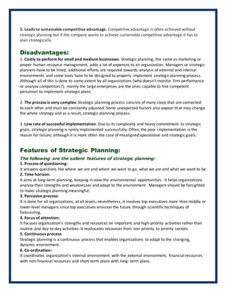5. Leads to sustainable competitive advantage: Competitive advantage is often achieved without
strategic planning but if the company wants to achieve sustainable competitive advantage it has to
plan strategically.
Disadvantages:
1. Costly to perform for small and medium businesses: Strategic planning, the same as marketing or
proper human resource management, adds a lot of expenses to an organization. Managers or strategic
planners have to be hired, additional efforts are required towards analysis of external and internal
environments and some tools have to be designed to properly implement strategic planning process.
Although all of this is done to some extent by all organizations (who doesn't monitor firm performance
or analyze competitors?), mainly the large enterprises are the ones capable to hire competent
personnel to implement strategic plans.
2. The process is very complex: Strategic planning process consists of many steps that are connected
to each other and must be constantly adjusted. Some unexpected factors also appear that may change
the whole strategy and as a result, strategic planning process.
3. Low rate of successful implementation: Due to its complexity and heavy commitment to strategic
goals, strategic planning is rarely implemented successfully. Often, the poor implementation is the
reason for failure, although it is more often the case of misaligned operational and strategic goals.
Features of Strategic Planning:
The following are the salient features of strategic planning:
1. Process of questioning:
It answers questions like where we are and where we want to go, what we are and what we want to be
2. Time horizon:
It aims at long-term planning, keeping in view the environmental opportunities. It helps organizations
analyze their strengths and weaknesses and adapt to the environment. Managers should be farsighted
to make strategic planning meaningful.
3. Pervasive process:
It is done for all organizations, at all levels; nevertheless, it involves top executives more than middle or
lower-level managers since top executives envision the future through scientific techniques of
forecasting.
4. Focus of attention:
It focuses organization’s strengths and resources on important and high-priority activities rather than
routine and day-to-day activities. It reallocates resources from non-priority to priority sectors.
5. Continuous process:
Strategic planning is a continuous process that enables organizations to adapt to the changing,
dynamic environment.
6. Co-ordination:
It coordinates organization’s internal environment with the external environment, financial resources
with non-financial resources and short-term plans with long- term plans.
 