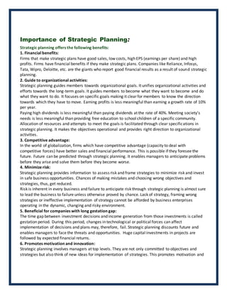 Importance of Strategic Planning:
Strategic planning offers the following benefits:
1. Financial benefits:
Firms that make strategic plans have good sales, low costs, high EPS (earnings per share) and high
profits. Firms have financial benefits if they make strategic plans. Companies like Reliance, Infosys,
Tata, Wipro, Deloitte, etc. are the giants who report good financial results as a result of sound strategic
planning.
2. Guide to organizational activities:
Strategic planning guides members towards organizational goals. It unifies organizational activities and
efforts towards the long-term goals. It guides members to become what they want to become and do
what they want to do. It focuses on specific goals making it clear for members to know the direction
towards which they have to move. Earning profits is less meaningful than earning a growth rate of 10%
per year.
Paying high dividends is less meaningful than paying dividends at the rate of 40%. Meeting society’s
needs is less meaningful than providing free education to school children of a specific community.
Allocation of resources and attempts to meet the goals is facilitated through clear specifications in
strategic planning. It makes the objectives operational and provides right direction to organizational
activities.
3. Competitive advantage:
In the world of globalization, firms which have competitive advantage (capacity to deal with
competitive forces) have better sales and financial performance. This is possible if they foresee the
future. Future can be predicted through strategic planning. It enables managers to anticipate problems
before they arise and solve them before they become worse.
4. Minimize risk:
Strategic planning provides information to assess risk and frame strategies to minimize risk and invest
in safe business opportunities. Chances of making mistakes and choosing wrong objectives and
strategies, thus, get reduced.
Risk is inherent in every business and failure to anticipate risk through strategic planning is almost sure
to lead the business to failure unless otherwise proved by chance. Lack of strategy, framing wrong
strategies or ineffective implementation of strategy cannot be afforded by business enterprises
operating in the dynamic, changing and risky environment.
5. Beneficial for companies with long gestation gap:
The time gap between investment decisions and income generation from those investments is called
gestation period. During this period, changes in technological or political forces can affect
implementation of decisions and plans may, therefore, fail. Strategic planning discounts future and
enables managers to face the threats and opportunities. Huge capital investments in projects are
followed by expected financial returns.
6. Promotes motivation and innovation:
Strategic planning involves managers at top levels. They are not only committed to objectives and
strategies but also think of new ideas for implementation of strategies. This promotes motivation and
 