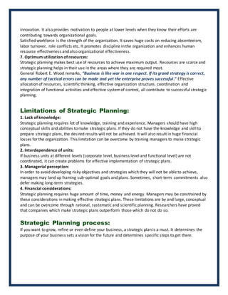 innovation. It also provides motivation to people at lower levels when they know their efforts are
contributing towards organizational goals.
Satisfied workforce is the strength of the organization. It saves huge costs on reducing absenteeism,
labor turnover, role conflicts etc. It promotes discipline in the organization and enhances human
resource effectiveness and also organizational effectiveness.
7. Optimum utilization of resources:
Strategic planning makes best use of resources to achieve maximum output. Resources are scarce and
strategic planning helps in their use in the areas where they are required most.
General Robert E. Wood remarks, “Business is like war in one respect. If its grand strategy is correct,
any number of tactical errors can be made and yet the enterprise proves successful.” Effective
allocation of resources, scientific thinking, effective organization structure, coordination and
integration of functional activities and effective systemof control, all contribute to successful strategic
planning.
Limitations of Strategic Planning:
1. Lack of knowledge:
Strategic planning requires lot of knowledge, training and experience. Managers should have high
conceptual skills and abilities to make strategic plans. If they do not have the knowledge and skill to
prepare strategic plans, the desired results will not be achieved. It will also result in huge financial
losses for the organization. This limitation can be overcome by training managers to make strategic
plans.
2. Interdependence of units:
If business units at different levels (corporate level, business level and functional level) are not
coordinated, it can create problems for effective implementation of strategic plans.
3. Managerial perception:
In order to avoid developing risky objectives and strategies which they will not be able to achieve,
managers may land up framing sub-optimal goals and plans. Sometimes, short-term commitments also
defer making long-term strategies.
4. Financial considerations:
Strategic planning requires huge amount of time, money and energy. Managers may be constrained by
these considerations in making effective strategic plans. These limitations are by and large, conceptual
and can be overcome through rational, systematic and scientific planning. Researchers have proved
that companies which make strategic plans outperform those which do not do so.
Strategic Planning process:
If you want to grow, refine or even define your business, a strategic plan is a must. It determines the
purpose of your business sets a vision for the future and determines specific steps to get there.
 