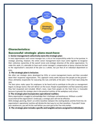 Characteristics:
Successful strategic plans must-have
1: Senior management collectively owns the strategic plan:
In most organizations each senior manager has a silo or line responsibility under his or her purview. In
strategic planning, however, the entire senior management team must come together to recognize
their collective ownership of the overall vision and strategic direction of the entire organization. To
make this work, it’s advisable to have each senior manager’s compensation or bonus structure be tied
to the organization’s execution of the plan as a whole, not just that of an individual department or
area.
2: The strategic plan is inclusive:
We often see strategic plans developed by CEOs or senior management teams and then cascaded
down their respective organizations. This approach rarely works because the people on the ground—
those ultimately responsible for executing the nuts and bolts of the plan—hasn’t had input along the
way.
The best plans make space for employees to be heard and to contribute to the plan as management
begins to design tactics that will deliver on the vision. People respond better and feel ownership when
they feel respected and included. What’s more, input from people on the front lines is invaluable
because it grounds the strategic plan in the practical realities of the workplace and culture.
3: The strategic planincorporates operational realities:
Many organizations struggle to acknowledge their challenges and weaknesses. Without a candid
assessment of the organization’s landscape, a strategic plan will not be effective.
With strategic planning, there’s an entire marathon between the starting blocks and the finish line. An
organization’s operational realities will dictate the best way to run that marathon. If you don’t know
your weaknesses, you will hit the wall before you even get to the five-mile marker.
4: The strategic plan includes specific andtangible actions assigned toindividuals:
 
