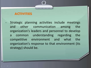 ACTIVITIES
- Strategic planning activities include meetings
and other communication among the
organization's leaders and personnel to develop
a common understanding regarding the
competitive environment and what the
organization's response to that environment (its
strategy) should be.
 