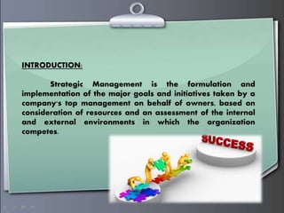 INTRODUCTION:
Strategic Management is the formulation and
implementation of the major goals and initiatives taken by a
company's top management on behalf of owners, based on
consideration of resources and an assessment of the internal
and external environments in which the organization
competes.
 