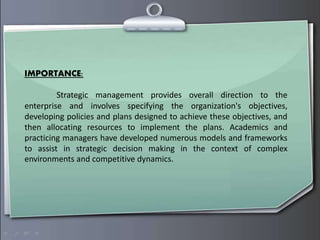 IMPORTANCE:
Strategic management provides overall direction to the
enterprise and involves specifying the organization's objectives,
developing policies and plans designed to achieve these objectives, and
then allocating resources to implement the plans. Academics and
practicing managers have developed numerous models and frameworks
to assist in strategic decision making in the context of complex
environments and competitive dynamics.
 
